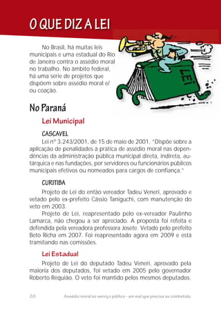 OQUEDIZALEI
Lei Municipal
Projeto de Lei do deputado Tadeu Veneri, aprovado pela
maioria dos deputados, foi vetado em 2005 pelo governador
Roberto Requião. O veto foi mantido pelos mesmos deputados.
No Brasil, há muitas leis
municipais e uma estadual do Rio
de Janeiro contra o assédio moral
no trabalho. No âmbito federal,
há uma série de projetos que
dispõem sobre assédio moral e/
ou coação.
NoParaná
CASCAVEL
CURITIBA
Lei nº 3.243/2001, de 15 de maio de 2001. “Dispõe sobre a
aplicação de penalidades à prática de assédio moral nas depen-
dências da administração pública municipal direta, indireta, au-
tárquica e nas fundações, por servidores ou funcionários públicos
municipais efetivos ou nomeados para cargos de confiança.”
Projeto de Lei do então vereador Tadeu Veneri, aprovado e
vetado pelo ex-prefeito Cássio Taniguchi, com manutenção do
veto em 2003.
Projeto de Lei, reapresentado pelo ex-vereador Paulinho
Lamarca, não chegou a ser apreciado. A proposta foi refeita e
defendida pela vereadora professora Josete. Vetado pelo prefeito
Beto Richa em 2007. Foi reapresentado agora em 2009 e está
tramitando nas comissões.
Lei Estadual
20 Assédio moral no serviço público - um mal que precisa se combatido.
 