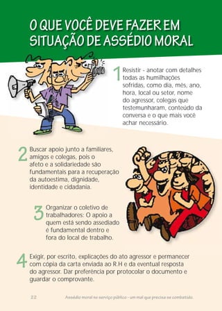 OQUEVOCÊDEVEFAZEREM
SITUAÇÃODEASSÉDIOMORAL
1
2
3
4
Resistir - anotar com detalhes
todas as humilhações
sofridas, como dia, mês, ano,
hora, local ou setor, nome
do agressor, colegas que
testemunharam, conteúdo da
conversa e o que mais você
achar necessário.
Buscar apoio junto a familiares,
amigos e colegas, pois o
afeto e a solidariedade são
fundamentais para a recuperação
da autoestima, dignidade,
identidade e cidadania.
Organizar o coletivo de
trabalhadores: O apoio a
quem está sendo assediado
é fundamental dentro e
fora do local de trabalho.
Exigir, por escrito, explicações do ato agressor e permanecer
com cópia da carta enviada ao R.H e da eventual resposta
do agressor. Dar preferência por protocolar o documento e
guardar o comprovante.
22 Assédio moral no serviço público - um mal que precisa se combatido.
 