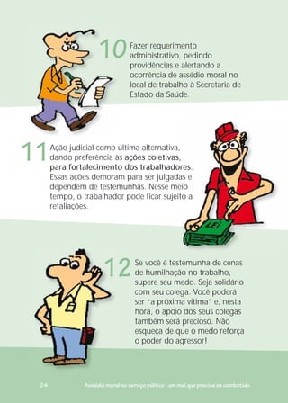Se você é testemunha de cenas
de humilhação no trabalho,
supere seu medo. Seja solidário
com seu colega. Você poderá
ser “a próxima vítima” e, nesta
hora, o apoio dos seus colegas
também será precioso. Não
esqueça de que o medo reforça
o poder do agressor!
S
d
s
c
s
h
t
e
o
emunha de cenas
Ação judicial como última alternativa,
dando preferência às ações coletivas,
para fortalecimento dos trabalhadores.
Essas ações demoram para ser julgadas e
dependem de testemunhas. Nesse meio
tempo, o trabalhador pode ficar sujeito a
retaliações.
Fazer requerimento
administrativo, pedindo
providências e alertando a
ocorrência de assédio moral no
local de trabalho à Secretaria de
Estado da Saúde.
Ação j dicial como últ
10
11
12
24 Assédio moral no serviço público - um mal que precisa se combatido.
 