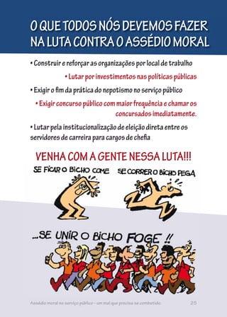 •Construirereforçarasorganizaçõesporlocaldetrabalho
•Lutarporinvestimentosnaspolíticaspúblicas
•Exigirofimdapráticadonepotismonoserviçopúblico
•Exigirconcursopúblicocommaiorfrequênciaechamaros
concursadosimediatamente.
•Lutarpelainstitucionalizaçãodeeleiçãodiretaentreos
servidoresdecarreiraparacargosdechefia
OQUETODOSNÓSDEVEMOSFAZER
NALUTACONTRAOASSÉDIOMORAL
VENHACOMAGENTENESSALUTA!!!
Assédio moral no serviço público - um mal que precisa se combatido. 25
 