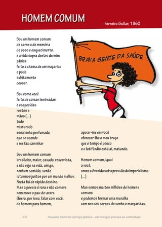 Sou um homem comum
de carne e de memória
de osso e esquecimento.
e a vida sopra dentro de mim
pânica
feito a chama de um maçarico
e pode
subitamente
cessar.
Sou como você
feito de coisas lembradas
e esquecidas
rostos e
mãos (...)
tudo
misturado
essa lenha perfumada
que se acende
e me faz caminhar
Sou um homem comum
brasileiro, maior, casado, reservista,
e não vejo na vida, amigo,
nenhum sentido, senão
lutarmos juntos por um mundo melhor.
Poeta fui de rápido destino.
Mas a poesia é rara e não comove
nem move o pau-de-arara.
Quero, por isso, falar com você,
de homem para homem,
HOMEMCOMUM Ferreira Gullar, 1963
apoiar-me em você
oferecer-lhe o meu braço
que o tempo é pouco
e o latifúndio está aí, matando.
Homem comum, igual
a você,
cruzoaAvenidasobapressãodoimperialismo
(...)
Mas somos muitos milhões de homens
comuns
e podemos formar uma muralha
com nossos corpos de sonho e margaridas.
26 Assédio moral no serviço público - um mal que precisa se combatido.
 