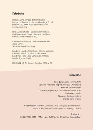 Texto-base: Nanci Ferreira Pinto
Edição e Jornalista responsável: Lea Okseanberg
Revisão: Orlando Bogo
Criação e diagramação: Excelência Comunicação
Ilustrações: Laerte
Tiragem: 3 mil exemplares
Gráfica: Opta Gráfica
Colaboração: Wanderli Machado, Lucas Rodrigues, Silvana Prestes,
Maria Auxiliadora Fernandes e Manoela Nobrega Lorenzi
Realização:
Gestão 2008-2010 - “Mais Luta, Autônomia, Coragem e Conquistas”
Pesquisa Uma Jornada de Humilhações
Margarida Barreto, doutora em Psicologia Social
pela PUC/SP, 2000. Publicado no site www.
assediomoral.org
Livro: Assedio Moral - Violência Perversa no
Cotidiano. Marie France Hirigoyen, psicóloga
francesa, Bertrand Brasil, 2000
Cartilha Assédio Moral - Mandato Deputado
Tadeu Veneri.
Site www.assediomoral.org
Bandeira, Lourdes. Relações de Gênero, Violência
e Assédio Moral: Cartilha/Lourdes Maria
bandeira e Tânia Mara Campos de Almeida.
Brasília,Agende, 2005.
FOLLMAN, M. Ad libidum. Curitiba, 2004, p 83.
Referências
Expediente
 