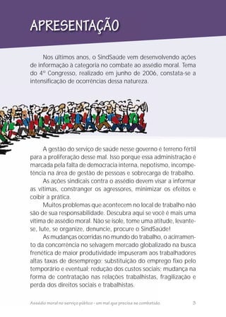 Nos últimos anos, o SindSaúde vem desenvolvendo ações
de informação à categoria no combate ao assédio moral. Tema
do 4º Congresso, realizado em junho de 2006, constata-se a
intensificação de ocorrências dessa natureza.
APRESENTAÇÃO
A gestão do serviço de saúde nesse governo é terreno fértil
para a proliferação desse mal. Isso porque essa administração é
marcada pela falta de democracia interna, nepotismo, incompe-
tência na área de gestão de pessoas e sobrecarga de trabalho.
As ações sindicais contra o assédio devem visar a informar
as vítimas, constranger os agressores, minimizar os efeitos e
coibir a prática.
Muitos problemas que acontecem no local de trabalho não
são de sua responsabilidade. Descubra aqui se você é mais uma
vítima de assédio moral. Não se isole, tome uma atitude, levante-
se, lute, se organize, denuncie, procure o SindSaúde!
As mudanças ocorridas no mundo do trabalho, o acirramen-
to da concorrência no selvagem mercado globalizado na busca
frenética de maior produtividade impuseram aos trabalhadores
altas taxas de desemprego; substituição do emprego fixo pelo
temporário e eventual; redução dos custos sociais; mudança na
forma de contratação nas relações trabalhistas, fragilização e
perda dos direitos sociais e trabalhistas.
Assédio moral no serviço público - um mal que precisa se combatido. 3
 