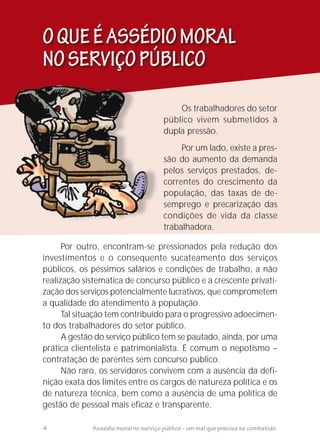 Por outro, encontram-se pressionados pela redução dos
investimentos e o consequente sucateamento dos serviços
públicos, os péssimos salários e condições de trabalho, a não
realização sistematica de concurso público e a crescente privati-
zação dos serviços potencialmente lucrativos, que comprometem
a qualidade do atendimento à população.
Tal situação tem contribuído para o progressivo adoecimen-
to dos trabalhadores do setor público.
A gestão do serviço público tem se pautado, ainda, por uma
prática clientelista e patrimonialista. É comum o nepotismo –
contratação de parentes sem concurso público.
Não raro, os servidores convivem com a ausência da defi-
nição exata dos limites entre os cargos de natureza política e os
de natureza técnica, bem como a ausência de uma política de
gestão de pessoal mais eficaz e transparente.
OQUEÉASSÉDIOMORAL
NOSERVIÇOPÚBLICO
4 Assédio moral no serviço público - um mal que precisa se combatido.
Os trabalhadores do setor
público vivem submetidos à
dupla pressão.
Por um lado, existe a pres-
são do aumento da demanda
pelos serviços prestados, de-
correntes do crescimento da
população, das taxas de de-
semprego e precarização das
condições de vida da classe
trabalhadora.
 
