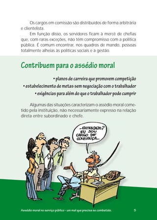 Algumas das situações caracterizam o assédio moral come-
tido pela instituição, não necessariamente expresso na relação
direta entre subordinado e chefe.
•planosdecarreiraquepromovemcompetição
•estabelecimentodemetassemnegociaçãocomotrabalhador
•exigênciasparaalémdoqueotrabalhadorpodecumprir
Contribuemparaoassédiomoral
Assédio moral no serviço público - um mal que precisa se combatido. 5
Os cargos em comissão são distribuídos de forma arbitrária
e clientelista.
Em função disso, os servidores ficam à mercê de chefias
que, com raras exceções, não têm compromisso com a política
pública. É comum encontrar, nos quadros de mando, pessoas
totalmente alheias às políticas sociais e à gestão.
 
