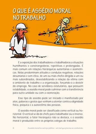 É a exposição dos trabalhadores e trabalhadoras a situações
humilhantes e constrangedoras, repetitivas e prolongadas. É
mais comum em relações hierárquicas autoritárias e assimétri-
cas. Nelas predominam atitudes e condutas negativas, relações
desumanas e sem ética, de um ou mais chefes dirigida a um ou
mais subordinados, desestabilizando a relação da vítima com
o ambiente de trabalho e a organização, forçando-o a desistir
do emprego. No caso de servidores estatutários, que possuem
estabilidade, o assédio moral pode culminar com a transferência
para outra unidade ou com a exoneração.
O assédio moral pode ser classificado como vertical ou ho-
rizontal. O vertical se dá de chefe para trabalhador ou o inverso.
No horizontal, o fator hierárquico não se destaca, e o assédio
moral é produzido entre os próprios colegas de trabalho.
Esse tipo de assédio pode ser iniciado e manifestado por
atos, palavras e gestos que venham a atentar contra a dignidade
física, psíquica e a autoestima das pessoas.
OQUEÉASSÉDIOMORAL
NOTRABALHO
6 Assédio moral no serviço público - um mal que precisa se combatido.
 