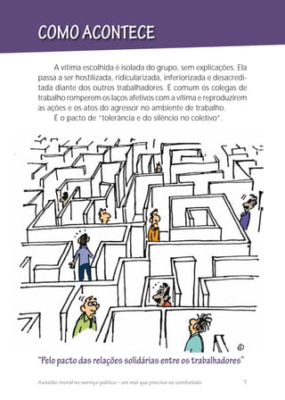 A vítima escolhida é isolada do grupo, sem explicações. Ela
passa a ser hostilizada, ridicularizada, inferiorizada e desacredi-
tada diante dos outros trabalhadores. É comum os colegas de
trabalho romperem os laços afetivos com a vítima e reproduzirem
as ações e os atos do agressor no ambiente de trabalho.
É o pacto de “tolerância e do silêncio no coletivo”.
“Pelopactodasrelaçõessolidáriasentreostrabalhadores”
COMOACONTECE
Assédio moral no serviço público - um mal que precisa se combatido. 7
 