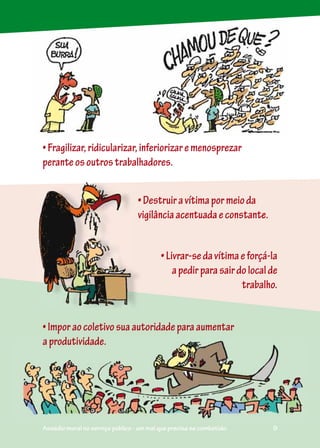 •Fragilizar,ridicularizar,inferiorizaremenosprezar
peranteosoutrostrabalhadores.
•Imporaocoletivosuaautoridadeparaaumentar
aprodutividade.
•Livrar-sedavítimaeforçá-la
apedirparasairdolocalde
trabalho.
•Destruiravítimapormeioda
vigilânciaacentuadaeconstante.
aaproodutividade.
Assédio moral no serviço público - um mal que precisa se combatido. 9
 