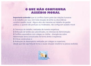 O QUE NÃO CONFIGURA
ASSÉDIO MORAL
Importante entender que os conflitos fazem parte das relações humanas
e de trabalho; por isso, nem toda situação de atrito ou discordância
constitui assédio moral. Alguns atos são inerentes ao trabalho de gestão
pública, e, quando são pontuais ou moderados, não configuram assédio moral:
1 Cobranças de trabalho, realizadas de maneira respeitosa;
2 Atribuição de tarefas aos subordinados, no interesse da Administração;
3 Conflitos esporádicos com colegas ou chefias - divergências sobre
determinado tema comunicadas de forma direta e respeitosa;
4 Críticas construtivas; e
5 Avaliações de desempenho realizadas por colegas ou superiores,
(desde que não seja feita de forma a causar situação vexatória na pessoa avaliada).
 