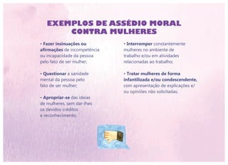 EXEMPLOS DE ASSÉDIO MORAL
CONTRA MULHERES
• Interromper constantemente
mulheres no ambiente de
trabalho e/ou em atividades
relacionadas ao trabalho;
• Tratar mulheres de forma
infantilizada e/ou condescendente,
com apresentação de explicações e/
ou opiniões não solicitadas;
• Fazer insinuações ou
afirmações de incompetência
ou incapacidade da pessoa
pelo fato de ser mulher;
• Questionar a sanidade
mental da pessoa pelo
fato de ser mulher;
• Apropriar-se das ideias
de mulheres, sem dar-lhes
os devidos créditos
e reconhecimento;
 