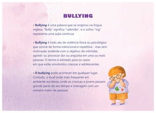 BULLYING
• Bullying é uma palavra que se originou na língua
inglesa. “Bully” significa “valentão”, e o sufixo “ing”
representa uma ação contínua.
• Bullying é todo ato de violência física ou psicológica
que ocorre de forma intencional e repetitiva - mas sem
motivação evidente com o objetivo de intimidar,
agredir ou provocar dor ou angústia em uma ou mais
pessoas. O termo é adotado para os casos
em que estão envolvidos crianças e adolescentes.
• O bullying pode acontecer em qualquer lugar.
Contudo, o local onde mais frequente em
ambiente escolares, onde as crianças e jovens passam
grande parte de seu tempo e interagem com um
número maior de pessoas.
 