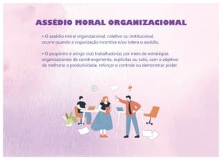 ASSÉDIO MORAL ORGANIZACIONAL
• O assédio moral organizacional, coletivo ou institucional,
ocorre quando a organização incentiva e/ou tolera o assédio.
• O propósito é atingir o(a) trabalhador(a) por meio de estratégias
organizacionais de constrangimento, explícitas ou sutis, com o objetivo
de melhorar a produtividade, reforçar o controle ou demonstrar poder.
 
