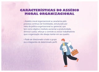 CARACTERÍSTICAS DO ASSÉDIO
MORAL ORGANIZACIONAL
• Assédio moral organizacional se caracteriza pelo
processo contínuo de hostilidades, estruturado por
meio da política organizacional ou gerencial, que
tem como objetivo imediato aumentar a produtividade,
diminuir custos, reforçar o controle ou excluir trabalhadores
que a organização não deseja manter em seu quadro.
• Pode ser direcionado a todo o grupo
ou a integrantes de determinado perfil.
 