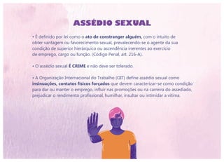 ASSÉDIO SEXUAL
• É definido por lei como o ato de constranger alguém, com o intuito de
obter vantagem ou favorecimento sexual, prevalecendo-se o agente da sua
condição de superior hierárquico ou ascendência inerentes ao exercício
de emprego, cargo ou função. (Código Penal, art. 216-A).
• O assédio sexual É CRIME e não deve ser tolerado.
• A Organização Internacional do Trabalho (OIT) define assédio sexual como
insinuações, contatos físicos forçados que devem caracterizar-se como condição
para dar ou manter o emprego, influir nas promoções ou na carreira do assediado,
prejudicar o rendimento profissional, humilhar, insultar ou intimidar a vítima.
 