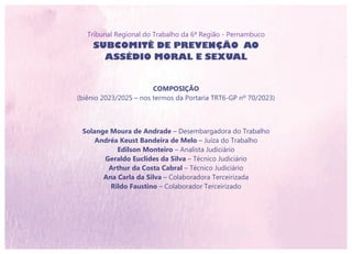 Tribunal Regional do Trabalho da 6ª Região - Pernambuco
SUBCOMITÊ DE PREVENÇÃO AO
ASSÉDIO MORAL E SEXUAL
COMPOSIÇÃO
(biênio 2023/2025 – nos termos da Portaria TRT6-GP nº 70/2023)
Solange Moura de Andrade – Desembargadora do Trabalho
Andréa Keust Bandeira de Melo – Juíza do Trabalho
Edilson Monteiro – Analista Judiciário
Geraldo Euclides da Silva – Técnico Judiciário
Arthur da Costa Cabral – Técnico Judiciário
Ana Carla da Silva – Colaboradora Terceirizada
Rildo Faustino – Colaborador Terceirizado
 