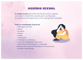 O assédio sexual pode ocorrer de maneira sutil ou explícita,
não sendo o contato físico requisito para a configuração
do assédio sexual, bastando que ocorra a perseguição indesejada.
Pode ser manifestado através de:
• Mensagens escritas;
• gestos;
• cantadas;
• toques;
• piadas;
• insinuações;
• chantagens ou ameaças;
• conversas indesejáveis sobre sexo;
• oferecimento de vantagens ou pequenas
benesses para a pessoa assediada, em troca de sexo;
• convites impertinentes.
ASSÉDIO SEXUAL
 