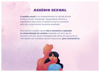 ASSÉDIO SEXUAL
O assédio sexual é um comportamento ou atitude de teor
íntimo e sexual, considerado desagradável, ofensivo e
impertinente pela vítima. O assédio sexual se caracteriza
pelo não consentimento da pessoa assediada.
Para tipificar o assédio sexual não é necessária a repetição
ou sistematização da conduta, bastando um único ato de
investida com teor sexual indesejado pela vítima, em que ocorra a
intimidação com incitações sexuais inoportunas, para caracterizá-lo.
 