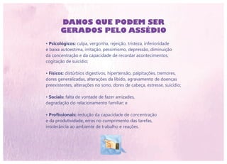 DANOS QUE PODEM SER
GERADOS PELO ASSÉDIO
• Psicológicos: culpa, vergonha, rejeição, tristeza, inferioridade
e baixa autoestima, irritação, pessimismo, depressão, diminuição
da concentração e da capacidade de recordar acontecimentos,
cogitação de suicídio;
• Físicos: distúrbios digestivos, hipertensão, palpitações, tremores,
dores generalizadas, alterações da libido, agravamento de doenças
preexistentes, alterações no sono, dores de cabeça, estresse, suicídio;
• Sociais: falta de vontade de fazer amizades,
degradação do relacionamento familiar; e
• Profissionais: redução da capacidade de concentração
e da produtividade, erros no cumprimento das tarefas,
intolerância ao ambiente de trabalho e reações.
 