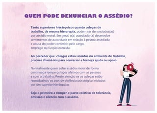 QUEM PODE DENUNCIAR O ASSÉDIO?
Tanto superiores hierárquicos quanto colegas de
trabalho, de mesma hierarquia, podem ser denunciados(as)
por assédio moral. Em geral, o(a) assediador(a) desenvolve
sentimentos de autoridade em relação à pessoa assediada
e abusa do poder conferido pelo cargo,
emprego ou função exercida.
Ao perceber que colegas estão isolados no ambiente de trabalho,
procure chamá-los para conversar e forneça ajuda ou apoio.
Normalmente quem sofre assédio moral de forma
continuada rompe os laços afetivos com as pessoas
e com o trabalho. Preste atenção se os colegas estão
reproduzindo os atos de violência psicológica iniciados
por um superior hierárquico.
Seja o primeiro a romper o pacto coletivo de tolerância,
omissão e silêncio com o assédio.
 