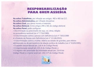 RESPONSABILIZAÇÃO
PARA QUEM ASSEDIA
Na esfera Trabalhista, por infração aos artigos 482 e 483 da CLT;
Na esfera Administrativa, por infração disciplinar;
Na esfera Cível, por danos morais e materiais;
Na esfera Eleitoral, Crime artigos 299 e 301 do código eleitoral.
Na esfera Penal, pode configurar:
• Discriminação ou preconceito de raça, cor, etnia, religião
ou procedência nacional (Lei nº 7.716/1989);
• A discriminação contra a pessoa com deficiência (Lei nº 7.853/1989
e o Estatuto da Pessoa com Deficiência (Lei nº 13.146/2015);
• A discriminação contra a mulher, relativa ao estado de gravidez, para efeitos
admissionais ou de permanência da relação jurídica de trabalho (Lei nº 9.029/1995);
• O assédio sexual laboral (art. 216-A do Código Penal);
• A importunação sexual (art. 215-A do Código Penal); e
• O registro não autorizado da intimidade sexual (art. 216-B do
Código Penal) e a injúria racial (art. 140, § 3º do Código Penal).
 