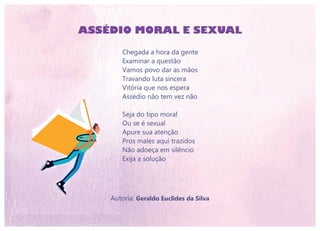 ASSÉDIO MORAL E SEXUAL
Chegada a hora da gente
Examinar a questão
Vamos povo dar as mãos
Travando luta sincera
Vitória que nos espera
Assédio não tem vez não
Seja do tipo moral
Ou se é sexual
Apure sua atenção
Pros males aqui trazidos
Não adoeça em silêncio
Exija a solução
Autoria: Geraldo Euclides da Silva
 