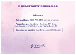 Saiba como
• Teleouvidoria: 0800-722-4477 (serviço gratuito).
• Pessoalmente: Ouvidoria – Sede do TRT-6, no
Cais do Apolo, nº 739, Bairro do Recife, Recife-PE
• Denúncia de assédio: ouvidoria.assedio@trt6.jus.br
É IMPORTANTE DENUNCIAR
 
