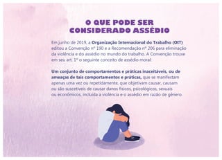 Em junho de 2019, a Organização Internacional do Trabalho (OIT)
editou a Convenção nº 190 e a Recomendação nº 206 para eliminação
da violência e do assédio no mundo do trabalho. A Convenção trouxe
em seu art. 1º o seguinte conceito de assédio moral:
Um conjunto de comportamentos e práticas inaceitáveis, ou de
ameaças de tais comportamentos e práticas, que se manifestam
apenas uma vez ou repetidamente, que objetivam causar, causam
ou são suscetíveis de causar danos físicos, psicológicos, sexuais
ou econômicos, incluída a violência e o assédio em razão de gênero.
O QUE PODE SER
CONSIDERADO ASSÉDIO
 