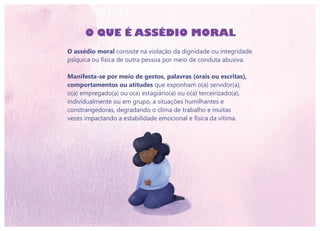 O QUE É ASSÉDIO MORAL
O assédio moral consiste na violação da dignidade ou integridade
psíquica ou física de outra pessoa por meio de conduta abusiva.
Manifesta-se por meio de gestos, palavras (orais ou escritas),
comportamentos ou atitudes que exponham o(a) servidor(a),
o(a) empregado(a) ou o(a) estagiário(a) ou o(a) terceirizado(a),
individualmente ou em grupo, a situações humilhantes e
constrangedoras, degradando o clima de trabalho e muitas
vezes impactando a estabilidade emocional e física da vítima.
 