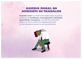 ASSÉDIO MORAL NO
AMBIENTE DE TRABALHO
O assédio moral no ambiente de trabalho expõe as pessoas
a situações de humilhação, constrangimento, intimidação,
agressividade, menosprezo, causando-lhes sofrimento
psíquico ou físico, interferindo negativamente tanto
na sua vida pessoal quanto na sua vida profissional.
 