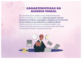 São características do assédio moral (independentemente
da intencionalidade da conduta), ações que possam acarretar
exclusão de servidores, empregados, estagiários ou terceirizados
de suas funções ou que deteriorem o ambiente laboral.
Podem ocorrer não só durante a jornada de trabalho, mas
também fora dela, desde que o seu exercício esteja relacionado
à relação desenvolvida no âmbito profissional.
CARACTERÍSTICAS DO
ASSÉDIO MORAL
 