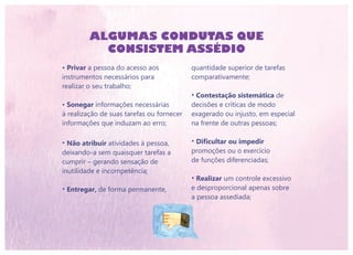• Privar a pessoa do acesso aos
instrumentos necessários para
realizar o seu trabalho;
• Sonegar informações necessárias
à realização de suas tarefas ou fornecer
informações que induzam ao erro;
• Não atribuir atividades à pessoa,
deixando-a sem quaisquer tarefas a
cumprir – gerando sensação de
inutilidade e incompetência;
• Entregar, de forma permanente,
ALGUMAS CONDUTAS QUE
CONSISTEM ASSÉDIO
quantidade superior de tarefas
comparativamente;
• Contestação sistemática de
decisões e críticas de modo
exagerado ou injusto, em especial
na frente de outras pessoas;
• Dificultar ou impedir
promoções ou o exercício
de funções diferenciadas;
• Realizar um controle excessivo
e desproporcional apenas sobre
a pessoa assediada;
 