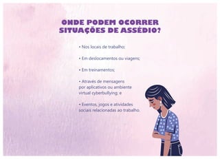 • Nos locais de trabalho;
• Em deslocamentos ou viagens;
• Em treinamentos;
• Através de mensagens
por aplicativos ou ambiente
virtual cyberbullying; e
• Eventos, jogos e atividades
sociais relacionadas ao trabalho.
ONDE PODEM OCORRER
SITUAÇÕES DE ASSÉDIO?
 