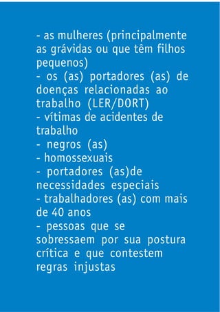 - as mulheres (principalmente
as grávidas ou que têm filhos
pequenos)
- os (as) portadores (as) de
doenças relacionadas ao
trabalho (LER/DORT)
- vítimas de acidentes de
trabalho
- negros (as)
- homossexuais
- portadores (as)de
necessidades especiais
- trabalhadores (as) com mais
de 40 anos
- pessoas que se
sobressaem por sua postura
crítica e que contestem
regras injustas
 