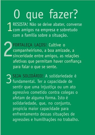 O que fazer?
1   RESISTA! Não se deixe abater, converse
    com amigos na empresa e sobretudo
    com a família sobre a situação.



2   FORTALEÇA LAÇOS! Cultive o
    companheirismo, a boa amizade, a
    sinceridade entre amigos, as relações
    afetivas que permitam haver confiança
    para falar o que se sente.


3   SEJA SOLIDÁRIO! A solidariedade é
    fundamental. Ter a capacidade de
    sentir que uma injustiça ou um ato
    agressivo cometido contra colegas o
    afetam de alguma forma. Isto é
    solidariedade, que, no conjunto,
    propicia maior capacidade para
    enfrentamento dessas situações de
    agressões e humilhações no trabalho.
 