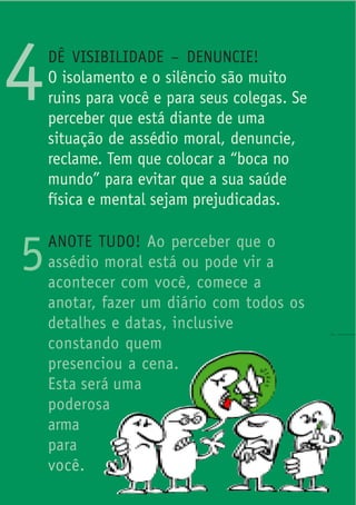 4   DÊ VISIBILIDADE – DENUNCIE!
    O isolamento e o silêncio são muito
    ruins para você e para seus colegas. Se
    perceber que está diante de uma
    situação de assédio moral, denuncie,
    reclame. Tem que colocar a “boca no
    mundo” para evitar que a sua saúde
    física e mental sejam prejudicadas.


5   ANOTE TUDO! Ao perceber que o
    assédio moral está ou pode vir a
    acontecer com você, comece a
    anotar, fazer um diário com todos os
    detalhes e datas, inclusive
    constando quem
    presenciou a cena.
    Esta será uma
    poderosa
    arma
    para
    você.
 