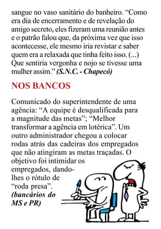 sangue no vaso sanitário do banheiro. “Como
era dia de encerramento e de revelação do
amigo secreto, eles fizeram uma reunião antes
e o patrão falou que, da próxima vez que isso
acontecesse, ele mesmo iria revistar e saber
quem era a relaxada que tinha feito isso. (...)
Que sentiria vergonha e nojo se tivesse uma
mulher assim.” (S.N.C. - Chapecó)
NOS BANCOS
Comunicado do superintendente de uma
agência: “A equipe é desqualificada para
a magnitude das metas”; “Melhor
transformar a agência em lotérica”. Um
outro administrador chegou a colocar
rodas atrás das cadeiras dos empregados
que não atingiram as metas traçadas. O
objetivo foi intimidar os
empregados, dando-
lhes o rótulo de
“roda presa”.
(bancários do
MS e PR)
 