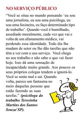 NO SERVIÇO PÚBLICO
“Você se situa no mundo pensando ‘eu sou
uma jornalista, eu sou uma psicóloga, eu
sou uma faxineira, eu faço determinado tipo
de trabalho’. Quando você é humilhado,
assediado moralmente, cada vez que vai e
volta de um afastamento médico, vai
perdendo essa identidade. Todo dia lhe
mudam de setor ou lhe dão tarefas que não
têm a ver com o seu serviço. Você chega
no seu trabalho e não sabe o que vai fazer
hoje. Isso dá uma sensação de
incapacidade muito grande. Aos poucos os
seus próprios colegas tendem a ignorá-lo.
Você se sente mal e sai. Quando
volta, parece um fantasma no
meio daquelas pessoas que
estão fazendo as suas
tarefas.” (psicóloga do
trabalho Teresinha
Martins dos Santos
Souza/ SP).
 