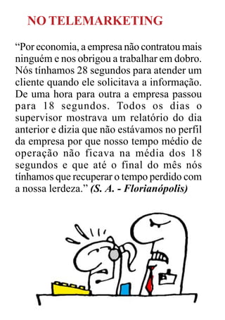 NO TELEMARKETING
“Por economia, a empresa não contratou mais
ninguém e nos obrigou a trabalhar em dobro.
Nós tínhamos 28 segundos para atender um
cliente quando ele solicitava a informação.
De uma hora para outra a empresa passou
para 18 segundos. Todos os dias o
supervisor mostrava um relatório do dia
anterior e dizia que não estávamos no perfil
da empresa por que nosso tempo médio de
operação não ficava na média dos 18
segundos e que até o final do mês nós
tínhamos que recuperar o tempo perdido com
a nossa lerdeza.” (S. A. - Florianópolis)
 