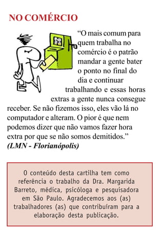 NO COMÉRCIO
                        “O mais comum para
                        quem trabalha no
                        comércio é o patrão
                        mandar a gente bater
                        o ponto no final do
                        dia e continuar
                    trabalhando e essas horas
              extras a gente nunca consegue
receber. Se não fizemos isso, eles vão lá no
computador e alteram. O pior é que nem
podemos dizer que não vamos fazer hora
extra por que se não somos demitidos.”
(LMN - Florianópolis)


      O conteúdo desta cartilha tem como
    referência o trabalho da Dra. Margarida
  Barreto, médica, psicóloga e pesquisadora
     em São Paulo. Agradecemos aos (as)
  trabalhadores (as) que contribuíram para a
          elaboração desta publicação.
 