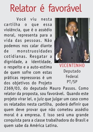 Relator é favorável
        Você viu nesta
cartilha o que essa
violência, que é o assédio
moral, representa para a
vida das pessoas. Não
podemos nos calar diante
de      monstruosidades
cotidianas. Resgatar a
dignidade, a identidade,
o respeito e a auto-estima        VICENTINHO
de quem sofre com estas              Deputado
práticas repressoras é um             Federal
dos objetivos do Projeto               PT/SP
2369/03, do deputado Mauro Passos. Como
relator da proposta, sou favorável. Quando este
projeto virar lei, o juiz que julgar um caso como
os relatados nesta cartilha, poderá definir que
quem deve provar que não cometeu assédio
moral é a empresa. E isso será uma grande
conquista para a classe trabalhadora do Brasil e
quem sabe da América Latina.
 