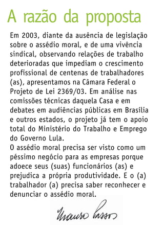 A razão da proposta
Em 2003, diante da ausência de legislação
sobre o assédio moral, e de uma vivência
sindical, observando relações de trabalho
deterioradas que impediam o crescimento
profissional de centenas de trabalhadores
(as), apresentamos na Câmara Federal o
Projeto de Lei 2369/03. Em análise nas
comissões técnicas daquela Casa e em
debates em audiências públicas em Brasília
e outros estados, o projeto já tem o apoio
total do Ministério do Trabalho e Emprego
do Governo Lula.
O assédio moral precisa ser visto como um
péssimo negócio para as empresas porque
adoece seus (suas) funcionários (as) e
prejudica a própria produtividade. E o (a)
trabalhador (a) precisa saber reconhecer e
denunciar o assédio moral.
 