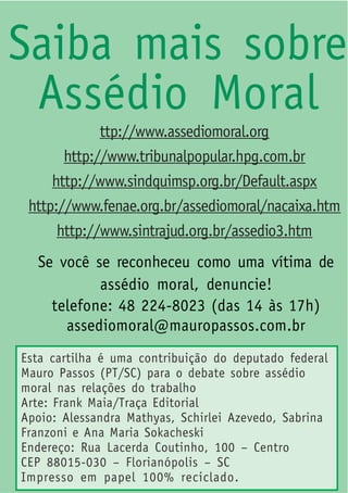Saiba mais sobre
 Assédio Moral
             ttp://www.assediomoral.org
       http://www.tribunalpopular.hpg.com.br
     http://www.sindquimsp.org.br/Default.aspx
 http://www.fenae.org.br/assediomoral/nacaixa.htm
      http://www.sintrajud.org.br/assedio3.htm
  Se você se reconheceu como uma vítima de
           assédio moral, denuncie!
    telefone: 48 224-8023 (das 14 às 17h)
      assediomoral@mauropassos.com.br
Esta cartilha é uma contribuição do deputado federal
Mauro Passos (PT/SC) para o debate sobre assédio
moral nas relações do trabalho
Arte: Frank Maia/Traça Editorial
Apoio: Alessandra Mathyas, Schirlei Azevedo, Sabrina
Franzoni e Ana Maria Sokacheski
Endereço: Rua Lacerda Coutinho, 100 – Centro
CEP 88015-030 – Florianópolis – SC
Impresso em papel 100% reciclado.
 