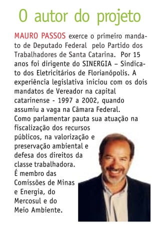 O autor do projeto
MAURO PASSOS exerce o primeiro manda-
to de Deputado Federal pelo Partido dos
Trabalhadores de Santa Catarina. Por 15
anos foi dirigente do SINERGIA – Sindica-
to dos Eletricitários de Florianópolis. A
experiência legislativa iniciou com os dois
mandatos de Vereador na capital
catarinense - 1997 a 2002, quando
assumiu a vaga na Câmara Federal.
Como parlamentar pauta sua atuação na
fiscalização dos recursos
públicos, na valorização e
preservação ambiental e
defesa dos direitos da
classe trabalhadora.
É membro das
Comissões de Minas
e Energia, do
Mercosul e do
Meio Ambiente.
 