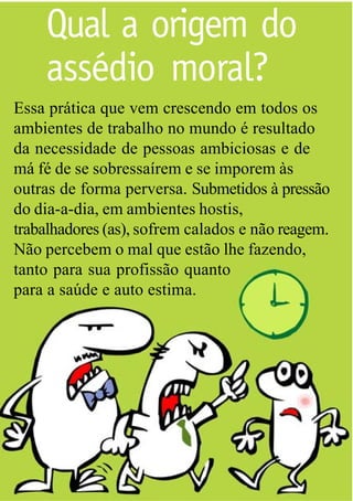 Qual a origem do
    assédio moral?
Essa prática que vem crescendo em todos os
ambientes de trabalho no mundo é resultado
da necessidade de pessoas ambiciosas e de
má fé de se sobressaírem e se imporem às
outras de forma perversa. Submetidos à pressão
do dia-a-dia, em ambientes hostis,
trabalhadores (as), sofrem calados e não reagem.
Não percebem o mal que estão lhe fazendo,
tanto para sua profissão quanto
para a saúde e auto estima.
 