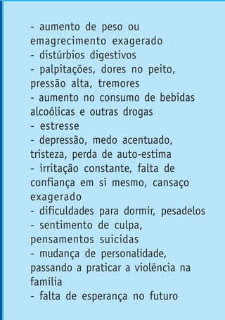- aumento de peso ou
emagrecimento exagerado
- distúrbios digestivos
- palpitações, dores no peito,
pressão alta, tremores
- aumento no consumo de bebidas
alcoólicas e outras drogas
- estresse
- depressão, medo acentuado,
tristeza, perda de auto-estima
- irritação constante, falta de
confiança em si mesmo, cansaço
exagerado
- dificuldades para dormir, pesadelos
- sentimento de culpa,
pensamentos suicidas
- mudança de personalidade,
passando a praticar a violência na
família
- falta de esperança no futuro
 