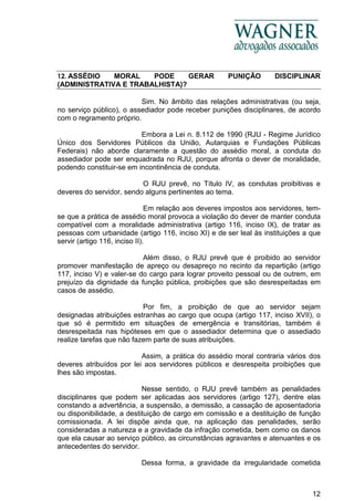 12
12. ASSÉDIO MORAL PODE GERAR PUNIÇÃO DISCIPLINAR
(ADMINISTRATIVA E TRABALHISTA)?
Sim. No âmbito das relações administrativas (ou seja,
no serviço público), o assediador pode receber punições disciplinares, de acordo
com o regramento próprio.
Embora a Lei n. 8.112 de 1990 (RJU - Regime Jurídico
Único dos Servidores Públicos da União, Autarquias e Fundações Públicas
Federais) não aborde claramente a questão do assédio moral, a conduta do
assediador pode ser enquadrada no RJU, porque afronta o dever de moralidade,
podendo constituir-se em incontinência de conduta.
O RJU prevê, no Título IV, as condutas proibitivas e
deveres do servidor, sendo alguns pertinentes ao tema.
Em relação aos deveres impostos aos servidores, tem-
se que a prática de assédio moral provoca a violação do dever de manter conduta
compatível com a moralidade administrativa (artigo 116, inciso IX), de tratar as
pessoas com urbanidade (artigo 116, inciso XI) e de ser leal às instituições a que
servir (artigo 116, inciso II).
Além disso, o RJU prevê que é proibido ao servidor
promover manifestação de apreço ou desapreço no recinto da repartição (artigo
117, inciso V) e valer-se do cargo para lograr proveito pessoal ou de outrem, em
prejuízo da dignidade da função pública, proibições que são desrespeitadas em
casos de assédio.
Por fim, a proibição de que ao servidor sejam
designadas atribuições estranhas ao cargo que ocupa (artigo 117, inciso XVII), o
que só é permitido em situações de emergência e transitórias, também é
desrespeitada nas hipóteses em que o assediador determina que o assediado
realize tarefas que não fazem parte de suas atribuições.
Assim, a prática do assédio moral contraria vários dos
deveres atribuídos por lei aos servidores públicos e desrespeita proibições que
lhes são impostas.
Nesse sentido, o RJU prevê também as penalidades
disciplinares que podem ser aplicadas aos servidores (artigo 127), dentre elas
constando a advertência, a suspensão, a demissão, a cassação de aposentadoria
ou disponibilidade, a destituição de cargo em comissão e a destituição de função
comissionada. A lei dispõe ainda que, na aplicação das penalidades, serão
consideradas a natureza e a gravidade da infração cometida, bem como os danos
que ela causar ao serviço público, as circunstâncias agravantes e atenuantes e os
antecedentes do servidor.
Dessa forma, a gravidade da irregularidade cometida
 
