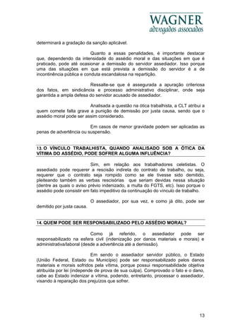 13
determinará a gradação da sanção aplicável.
Quanto a essas penalidades, é importante destacar
que, dependendo da intensidade do assédio moral e das situações em que é
praticado, pode até ocasionar a demissão do servidor assediador. Isso porque
uma das situações em que está prevista a demissão do servidor é a de
incontinência pública e conduta escandalosa na repartição.
Ressalte-se que é assegurada a apuração criteriosa
dos fatos, em sindicância e processo administrativo disciplinar, onde seja
garantida a ampla defesa do servidor acusado de assediador.
Analisada a questão na ótica trabalhista, a CLT atribui a
quem comete falta grave a punição de demissão por justa causa, sendo que o
assédio moral pode ser assim considerado.
Em casos de menor gravidade podem ser aplicadas as
penas de advertência ou suspensão.
13. O VÍNCULO TRABALHISTA, QUANDO ANALISADO SOB A ÓTICA DA
VÍTIMA DO ASSÉDIO, PODE SOFRER ALGUMA INFLUÊNCIA?
Sim, em relação aos trabalhadores celetistas. O
assediado pode requerer a rescisão indireta do contrato de trabalho, ou seja,
requerer que o contrato seja rompido como se ele tivesse sido demitido,
pleiteando também as verbas rescisórias que seriam devidas nessa situação
(dentre as quais o aviso prévio indenizado, a multa do FGTS, etc). Isso porque o
assédio pode consistir em fato impeditivo da continuação do vínculo de trabalho.
O assediador, por sua vez, e como já dito, pode ser
demitido por justa causa.
14. QUEM PODE SER RESPONSABILIZADO PELO ASSÉDIO MORAL?
Como já referido, o assediador pode ser
responsabilizado na esfera civil (indenização por danos materiais e morais) e
administrativa/laboral (desde a advertência até a demissão).
Em sendo o assediador servidor público, o Estado
(União Federal, Estado ou Município) pode ser responsabilizado pelos danos
materiais e morais sofridos pela vítima, porque possui responsabilidade objetiva
atribuída por lei (independe de prova de sua culpa). Comprovado o fato e o dano,
cabe ao Estado indenizar a vítima, podendo, entretanto, processar o assediador,
visando à reparação dos prejuízos que sofrer.
 