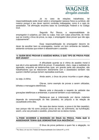 14
Já no caso de relações trabalhistas, tal
responsabilização pode recair sobre o empregador (pessoa física ou jurídica), até
mesmo porque é seu dever reprimir condutas indesejadas, como é o caso do
assediador. Tal afirmação encontra base na Constituição Federal e no Código
Civil.
Segundo Rui Stocco, a responsabilidade do
empregador é subjetiva, por dolo ou culpa, mas com culpa presumida, de modo
que se inverte o ônus da prova, ou seja, o empregador deve provar que não agiu
culposamente9
.
Essa responsabilização do empregador decorre do
dever de escolher bem os empregados, manter um bom ambiente de trabalho,
adotando condutas que evitem e desestimulem o assédio.
15. QUEM DEVE PROVAR O ASSÉDIO MORAL E QUE TIPO DE PROVA PODE
SER USADO?
A dificuldade quando se é vítima de assédio moral é
que ela é uma agressão difícil de provar. O assediador, claro, nega a realidade da
agressão, enquanto as testemunhas (que, em grande parte das situações, são
trabalhadores que se relacionam diariamente com o assediador) também não
querem interferir porque temem represálias eventuais.
Ainda assim, o ônus da prova incumbe a quem alega,
ou seja, à vítima.
Cita-se, como exemplo de provas a serem utilizadas,
bilhetes e mensagens eletrônicas.
Mesmo ante a discussão a respeito da validade das
gravações telefônicas e ambientais, é possível também a sua realização.
Destaca-se que a indenização por danos materiais
depende da comprovação do fato (assédio), do prejuízo e da relação de
causalidade entre eles.
No caso dos danos morais, a prova é do fato (assédio),
isso porque não há como produzir prova da dor, do sofrimento, da humilhação;
assim, uma vez provado o assédio, presumem-se os danos morais.
16. PODE OCORRER A INVERSÃO DO ÔNUS DA PROVA, PARA QUE O
ASSEDIADOR TENHA QUE DEMONSTRAR SUA INOCÊNCIA?
O ônus da prova pertence a quem fez a alegação, no
9
Rui Stoco, em seu livro Tratado de Responsabilidade Civil, Editora RT, p.1415
 
