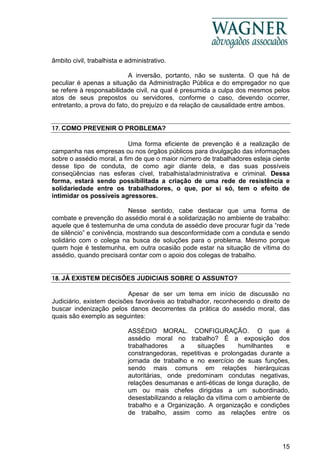 15
âmbito civil, trabalhista e administrativo.
A inversão, portanto, não se sustenta. O que há de
peculiar é apenas a situação da Administração Pública e do empregador no que
se refere à responsabilidade civil, na qual é presumida a culpa dos mesmos pelos
atos de seus prepostos ou servidores, conforme o caso, devendo ocorrer,
entretanto, a prova do fato, do prejuízo e da relação de causalidade entre ambos.
17. COMO PREVENIR O PROBLEMA?
Uma forma eficiente de prevenção é a realização de
campanha nas empresas ou nos órgãos públicos para divulgação das informações
sobre o assédio moral, a fim de que o maior número de trabalhadores esteja ciente
desse tipo de conduta, de como agir diante dela, e das suas possíveis
conseqüências nas esferas cível, trabalhista/administrativa e criminal. Dessa
forma, estará sendo possibilitada a criação de uma rede de resistência e
solidariedade entre os trabalhadores, o que, por si só, tem o efeito de
intimidar os possíveis agressores.
Nesse sentido, cabe destacar que uma forma de
combate e prevenção do assédio moral é a solidarização no ambiente de trabalho:
aquele que é testemunha de uma conduta de assédio deve procurar fugir da “rede
de silêncio” e conivência, mostrando sua desconformidade com a conduta e sendo
solidário com o colega na busca de soluções para o problema. Mesmo porque
quem hoje é testemunha, em outra ocasião pode estar na situação de vítima do
assédio, quando precisará contar com o apoio dos colegas de trabalho.
18. JÁ EXISTEM DECISÕES JUDICIAIS SOBRE O ASSUNTO?
Apesar de ser um tema em início de discussão no
Judiciário, existem decisões favoráveis ao trabalhador, reconhecendo o direito de
buscar indenização pelos danos decorrentes da prática do assédio moral, das
quais são exemplo as seguintes:
ASSÉDIO MORAL. CONFIGURAÇÃO. O que é
assédio moral no trabalho? É a exposição dos
trabalhadores a situações humilhantes e
constrangedoras, repetitivas e prolongadas durante a
jornada de trabalho e no exercício de suas funções,
sendo mais comuns em relações hierárquicas
autoritárias, onde predominam condutas negativas,
relações desumanas e anti-éticas de longa duração, de
um ou mais chefes dirigidas a um subordinado,
desestabilizando a relação da vítima com o ambiente de
trabalho e a Organização. A organização e condições
de trabalho, assim como as relações entre os
 
