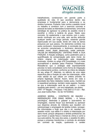 16
trabalhadores, condicionam em grande parte a
qualidade de vida. O que acontece dentro das
empresas é fundamental para a democracia e os
direitos humanos. Portanto, lutar contra o assédio moral
no trabalho é contribuir com o exercício concreto e
pessoal de todas as liberdades fundamentais. Uma forte
estratégia do agressor na prática do assédio moral é
escolher a vítima e isolá-la do grupo. Neste caso
concreto, foi exatamente o que ocorreu com o autor,
sendo confinado em uma sala, sem ser-lhe atribuída
qualquer tarefa, por longo período, existindo grande
repercussão em sua saúde, tendo em vista os danos
psíquicos por que passou. Os elementos contidos nos
autos conduzem, inexoravelmente, à conclusão de que
se encontra caracterizado o fenômeno denominado
assédio moral. Apelo desprovido, neste particular.
VALOR DA INDENIZAÇÃO. CRITÉRIO PARA A SUA
FIXAÇÃO. A fixação analógica, como parâmetro para a
quantificação da compensação pelo dano moral, do
critério original de indenização pela despedida
imotivada, contido no artigo 478 Consolidado, é o mais
aconselhável e adotado pelos Pretórios Trabalhistas.
Ressalte-se que a analogia está expressamente
prevista no texto consolidado como forma de integração
do ordenamento jurídico, conforme se infere da redação
do seu artigo 8º. Ademais, no silêncio de uma regra
específica para a fixação do valor da indenização, nada
mais salutar do que utilizar um critério previsto na
própria legislação laboral. Assim, tendo em vista a
gravidade dos fatos relatados nestes autos, mantém-se
a respeitável sentença, também neste aspecto, fixando-
se que a indenização será de um salário - o maior
recebido pelo obreiro -, por ano trabalhado, em dobro.
(TRT 17ª Região – Processo 1142.2001.6.17.0.9 – Rel.
Juiz José Carlos Rizk – DJ de 15/10/2002)
ASSÉDIO MORAL - CONTRATO DE INAÇÃO -
INDENIZAÇÃO POR DANO MORAL - A tortura
psicológica, destinada a golpear a auto-estima do
empregado, visando forçar sua demissão ou apressar
sua dispensa através de métodos que resultem em
sobrecarregar o empregado de tarefas inúteis, sonegar-
lhe informações e fingir que não o vê, resultam em
assédio moral, cujo efeito é o direito à indenização por
dano moral, porque ultrapassa o âmbito profissional, eis
que minam a saúde física e mental da vítima e corrói a
sua auto-estima. No caso dos autos, o assédio foi além,
porque a empresa transformou o contrato de atividade
em contrato de inação, quebrando o caráter
 